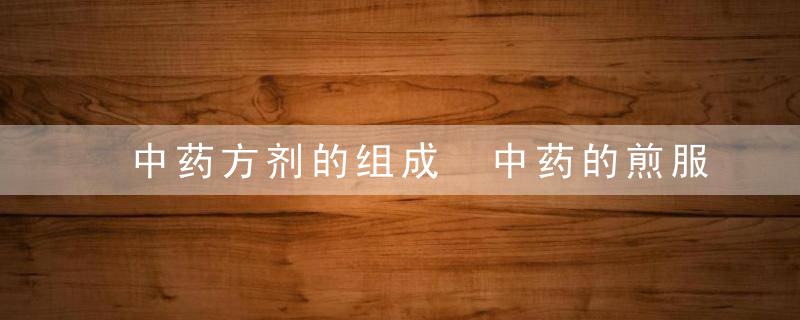 中药方剂的组成 中药的煎服方法及注意事项,中药方剂的组成及功效